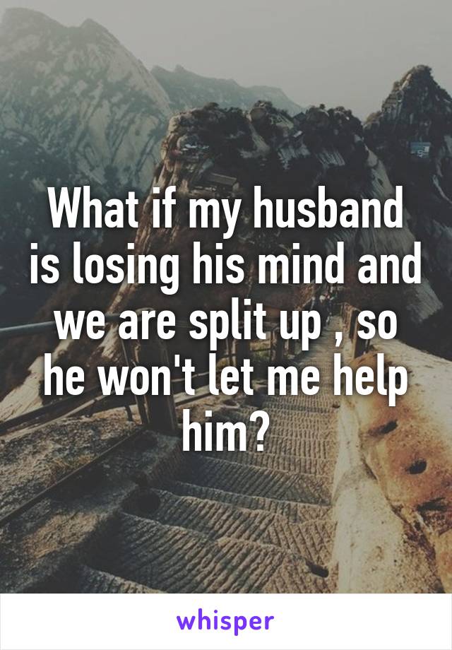 What if my husband is losing his mind and we are split up , so he won't let me help him?