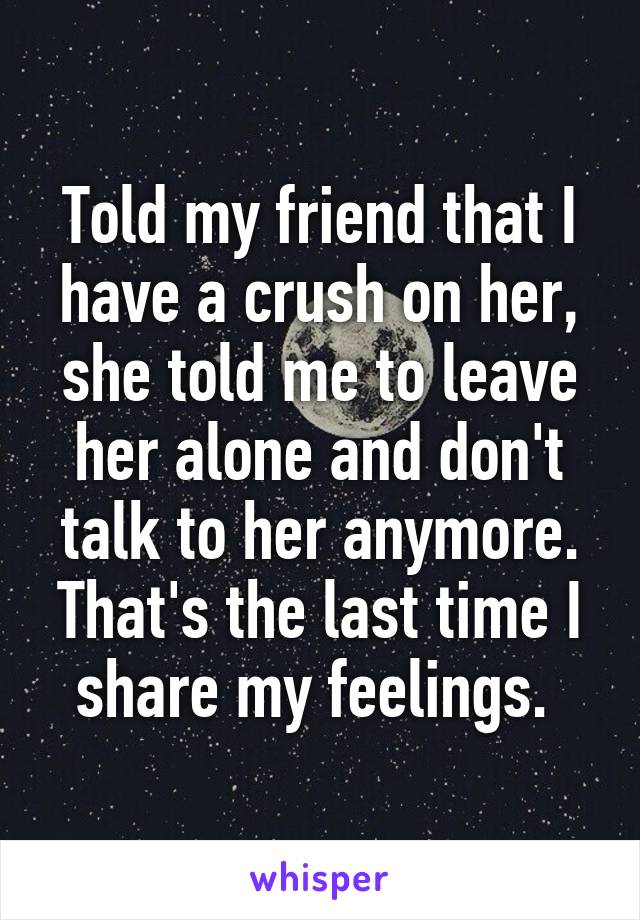 Told my friend that I have a crush on her, she told me to leave her alone and don't talk to her anymore. That's the last time I share my feelings. 