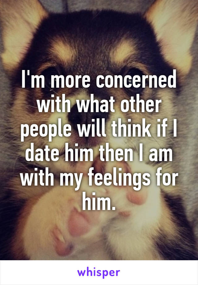 I'm more concerned with what other people will think if I date him then I am with my feelings for him.