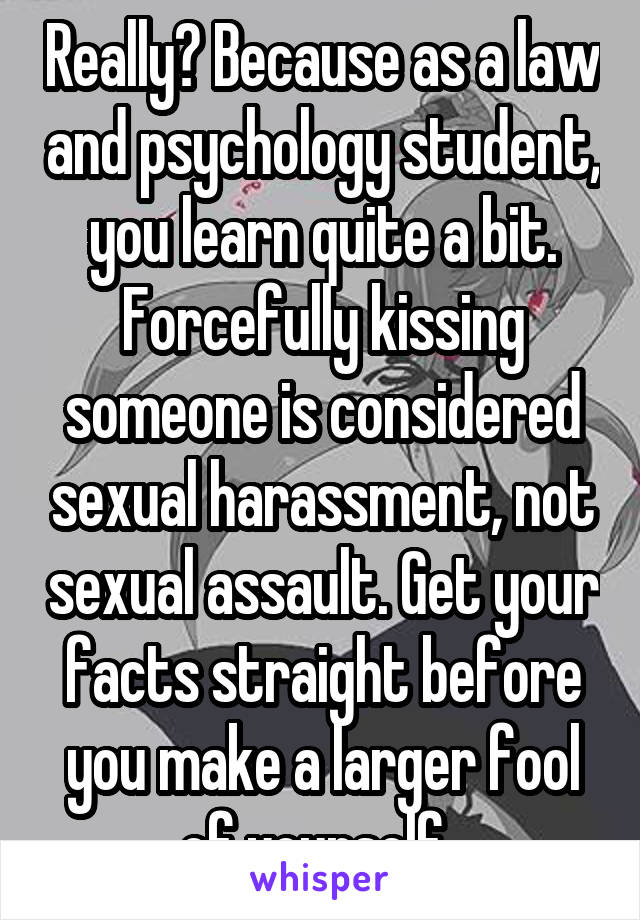 Really? Because as a law and psychology student, you learn quite a bit. Forcefully kissing someone is considered sexual harassment, not sexual assault. Get your facts straight before you make a larger fool of yourself. 