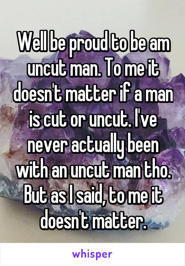 Well be proud to be am uncut man. To me it doesn't matter if a man is cut or uncut. I've never actually been with an uncut man tho. But as I said, to me it doesn't matter.