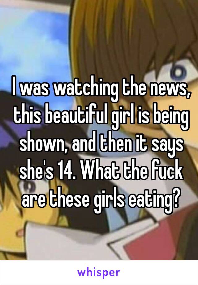 I was watching the news, this beautiful girl is being shown, and then it says she's 14. What the fuck are these girls eating? 