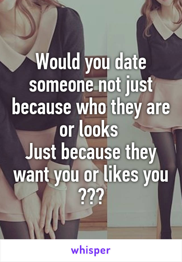 Would you date someone not just because who they are or looks 
Just because they want you or likes you ???