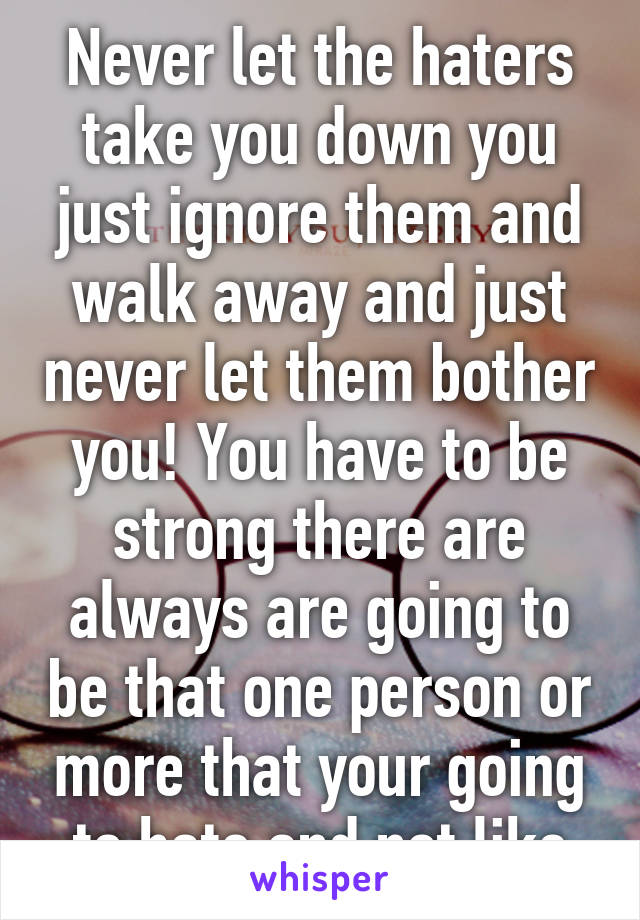 Never let the haters take you down you just ignore them and walk away and just never let them bother you! You have to be strong there are always are going to be that one person or more that your going to hate and not like