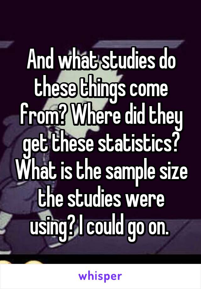 And what studies do these things come from? Where did they get these statistics? What is the sample size the studies were using? I could go on. 