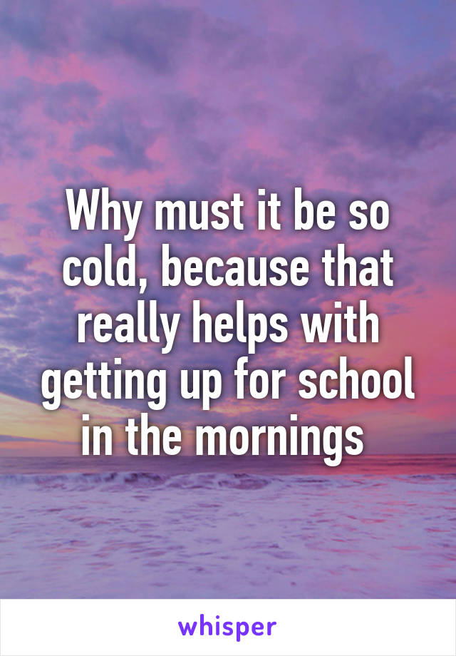 Why must it be so cold, because that really helps with getting up for school in the mornings 