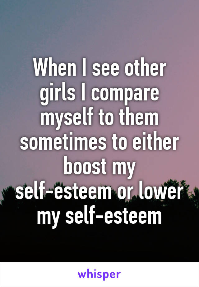 When I see other girls I compare myself to them sometimes to either boost my self-esteem or lower my self-esteem