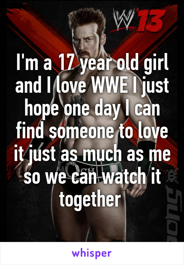 I'm a 17 year old girl and I love WWE I just hope one day I can find someone to love it just as much as me so we can watch it together 