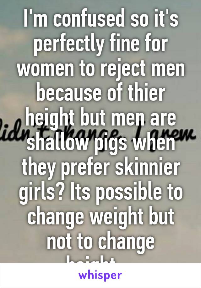 I'm confused so it's perfectly fine for women to reject men because of thier height but men are shallow pigs when they prefer skinnier girls? Its possible to change weight but not to change height....