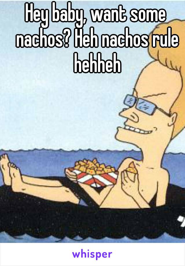 Hey baby, want some nachos? Heh nachos rule hehheh