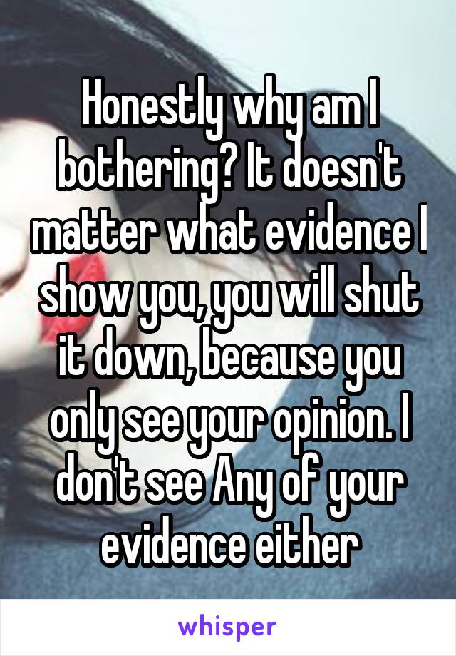 Honestly why am I bothering? It doesn't matter what evidence I show you, you will shut it down, because you only see your opinion. I don't see Any of your evidence either