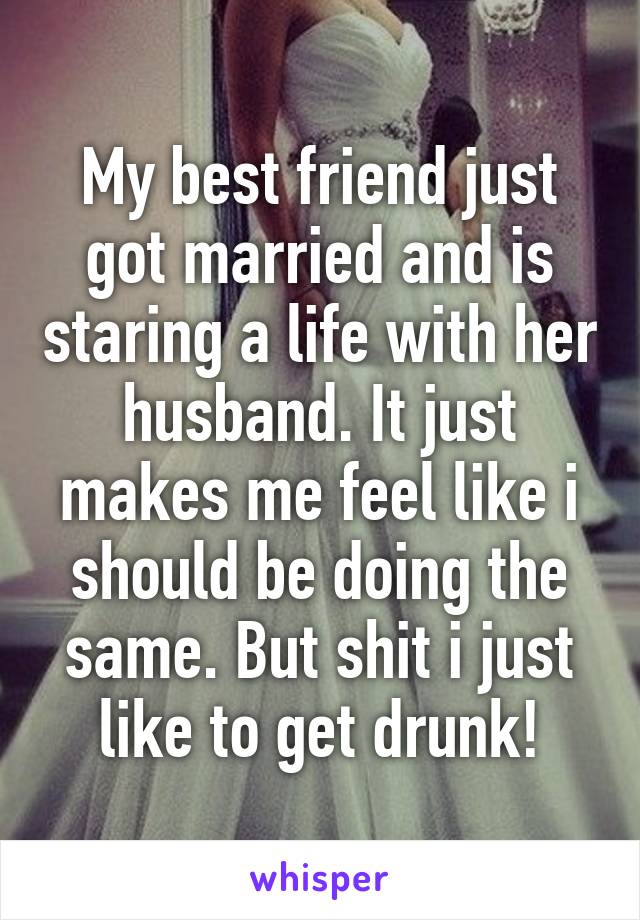 My best friend just got married and is staring a life with her husband. It just makes me feel like i should be doing the same. But shit i just like to get drunk!