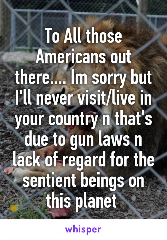 To All those Americans out there.... Im sorry but I'll never visit/live in your country n that's due to gun laws n lack of regard for the sentient beings on this planet 