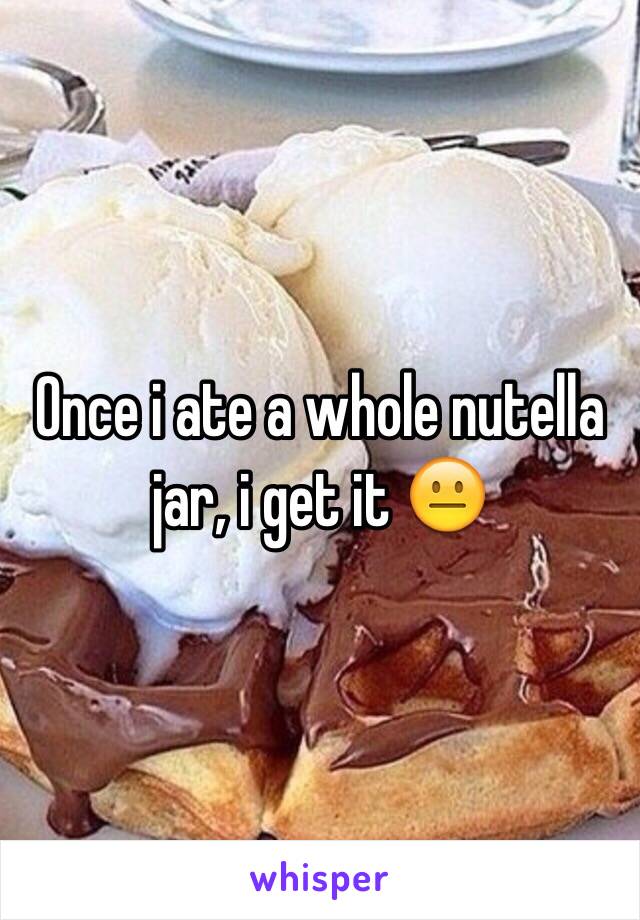 Once i ate a whole nutella jar, i get it 😐