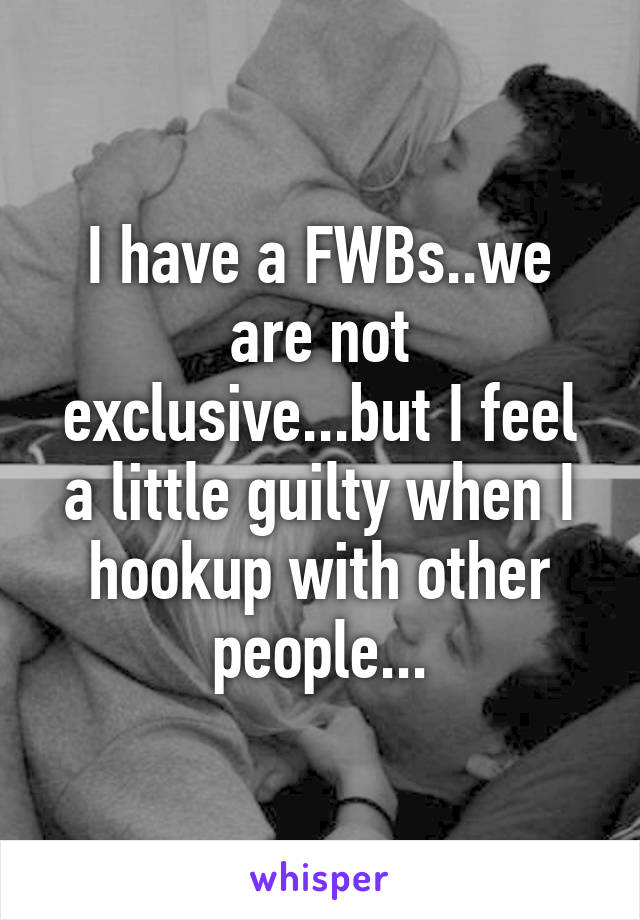 I have a FWBs..we are not exclusive...but I feel a little guilty when I hookup with other people...