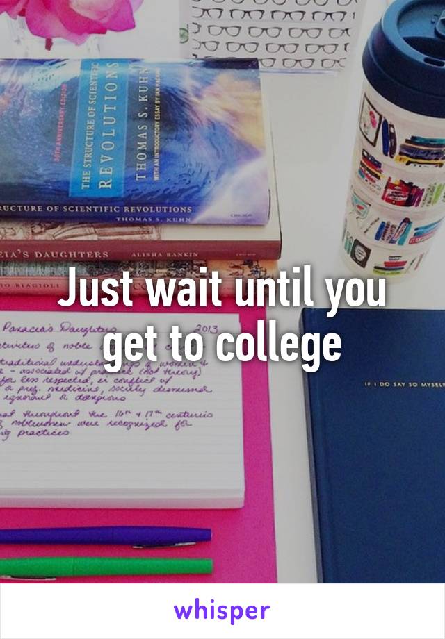 Just wait until you get to college