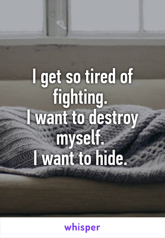 I get so tired of fighting. 
I want to destroy myself. 
I want to hide. 