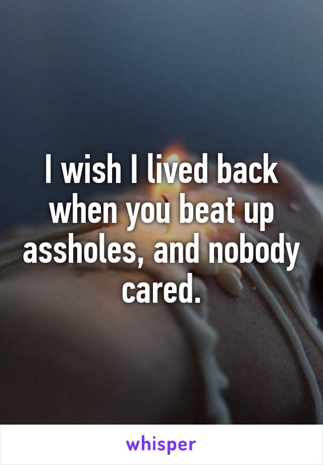 I wish I lived back when you beat up assholes, and nobody cared.