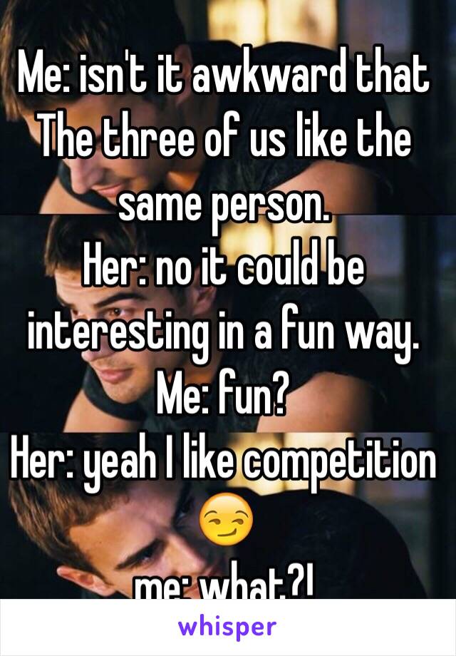 Me: isn't it awkward that The three of us like the same person. 
Her: no it could be interesting in a fun way. 
Me: fun? 
Her: yeah I like competition 😏 
me: what?!