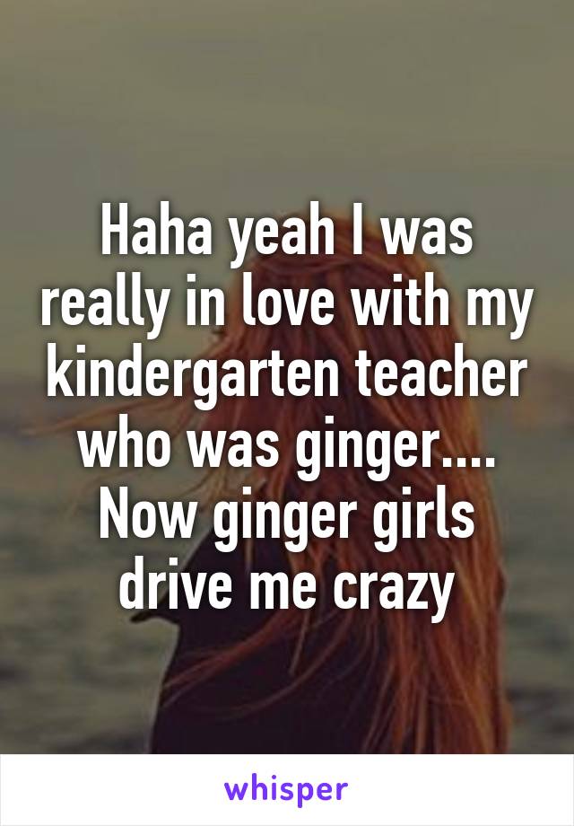 Haha yeah I was really in love with my kindergarten teacher who was ginger.... Now ginger girls drive me crazy