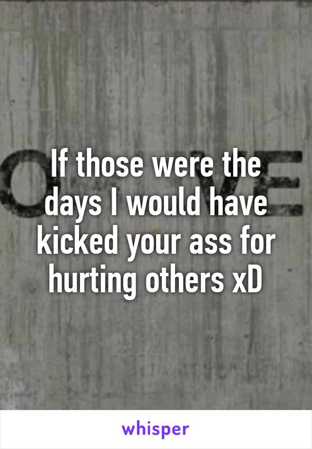 If those were the days I would have kicked your ass for hurting others xD