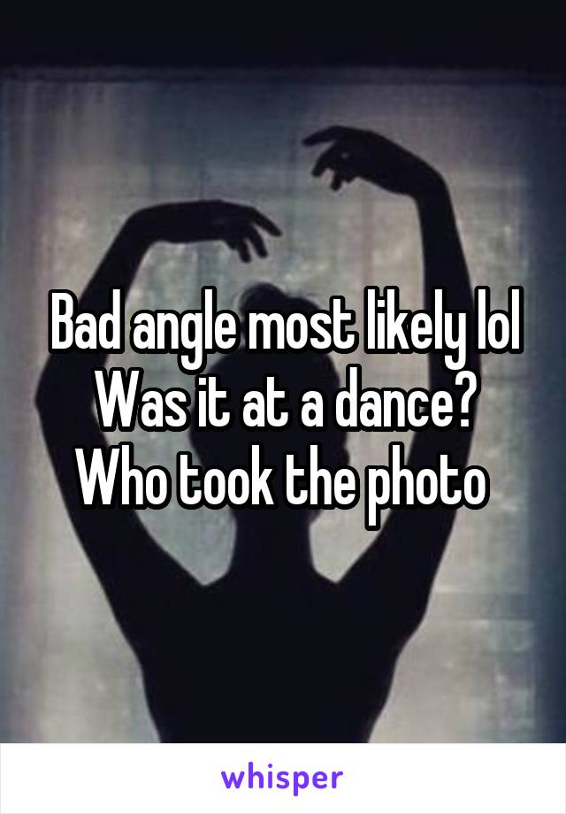 Bad angle most likely lol
Was it at a dance?
Who took the photo 