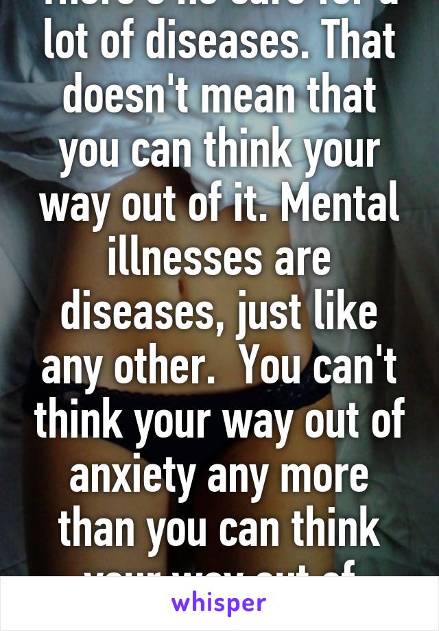 There's no cure for a lot of diseases. That doesn't mean that you can think your way out of it. Mental illnesses are diseases, just like any other.  You can't think your way out of anxiety any more than you can think your way out of cancer. 