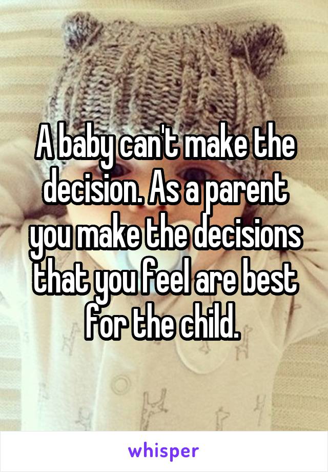 A baby can't make the decision. As a parent you make the decisions that you feel are best for the child. 