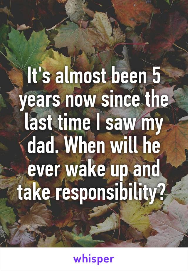 It's almost been 5 years now since the last time I saw my dad. When will he ever wake up and take responsibility? 