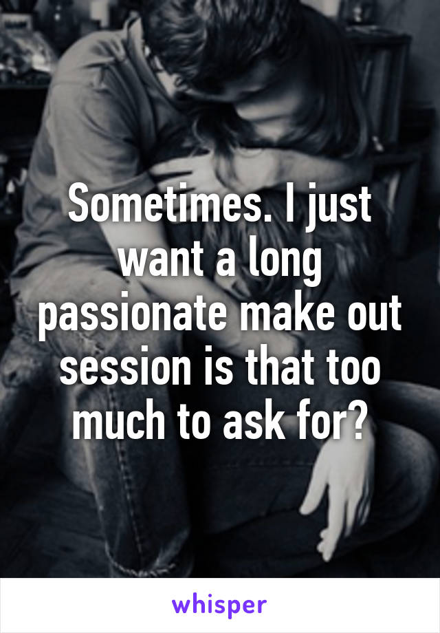 Sometimes. I just want a long passionate make out session is that too much to ask for?