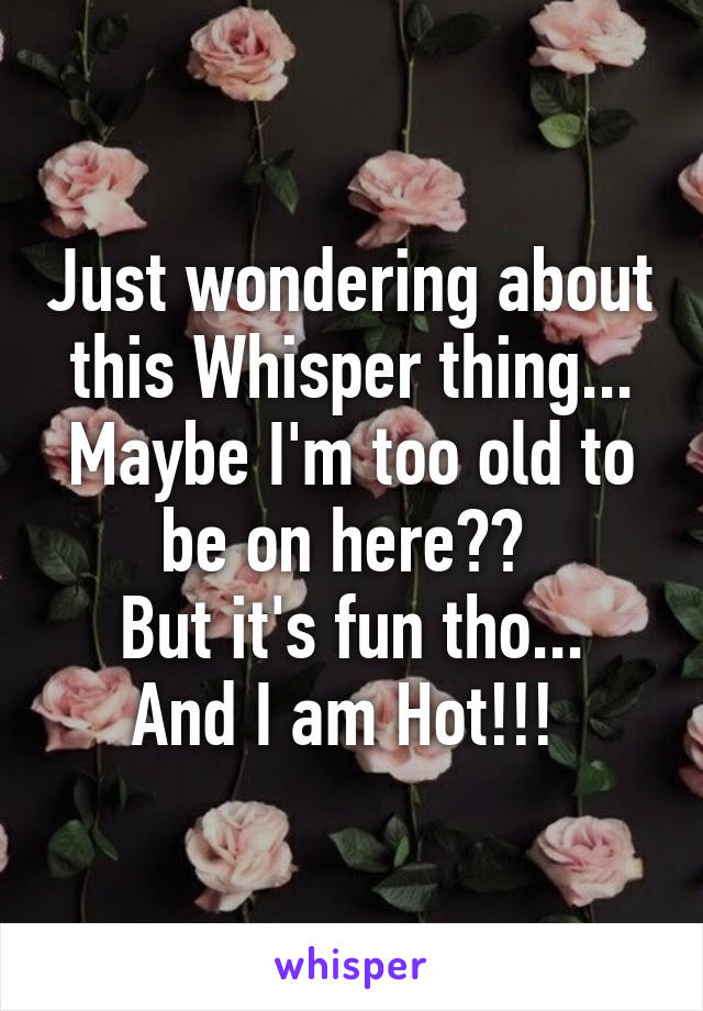 Just wondering about this Whisper thing... Maybe I'm too old to be on here?? 
But it's fun tho... And I am Hot!!! 