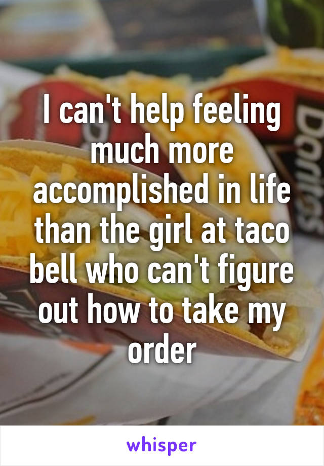 I can't help feeling much more accomplished in life than the girl at taco bell who can't figure out how to take my order