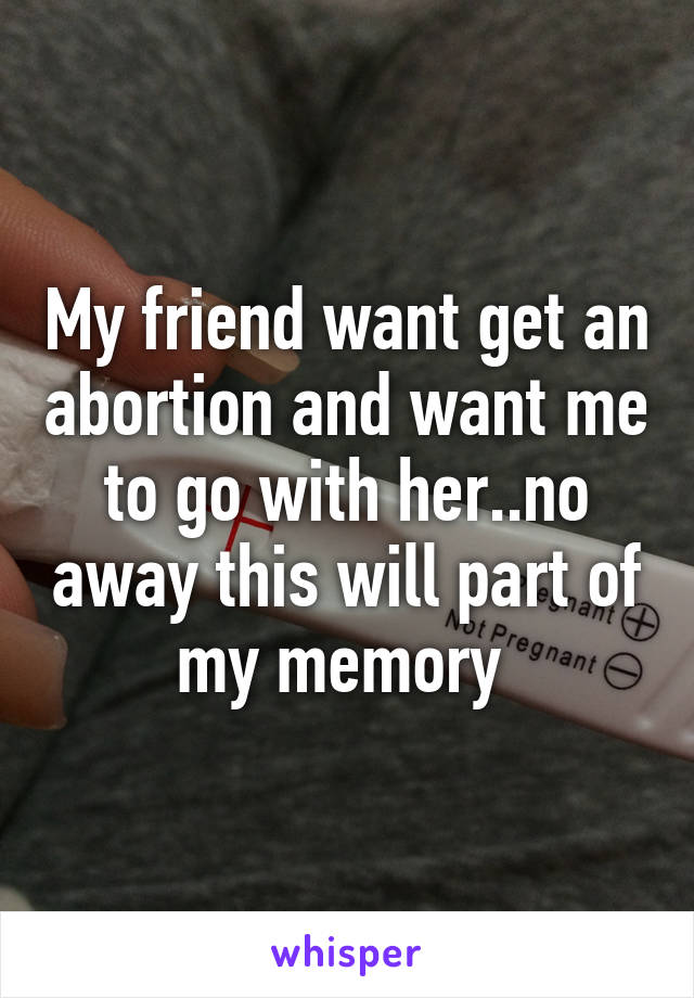 My friend want get an abortion and want me to go with her..no away this will part of my memory 