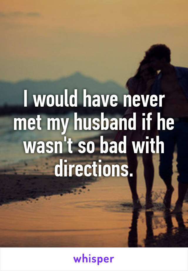 I would have never met my husband if he wasn't so bad with directions.