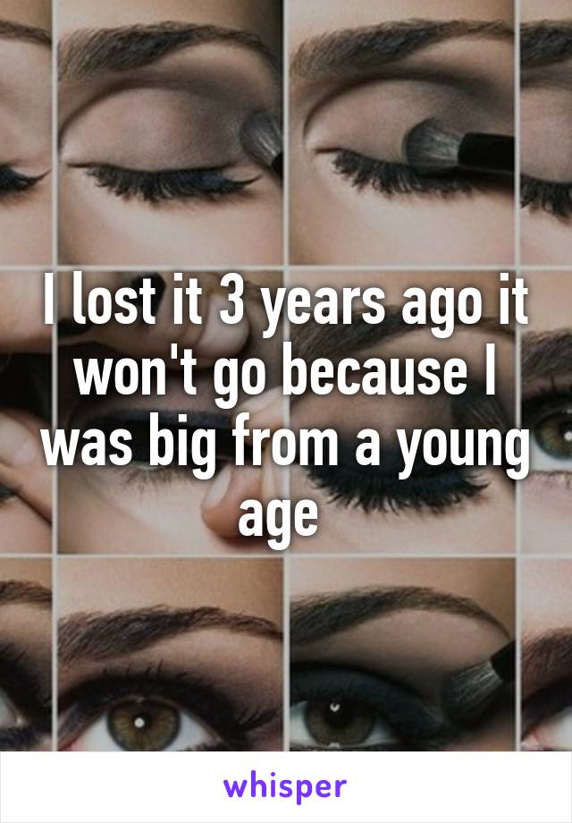 I lost it 3 years ago it won't go because I was big from a young age 