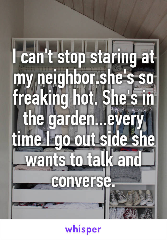 I can't stop staring at my neighbor.she's so freaking hot. She's in the garden...every time I go out side she wants to talk and converse.