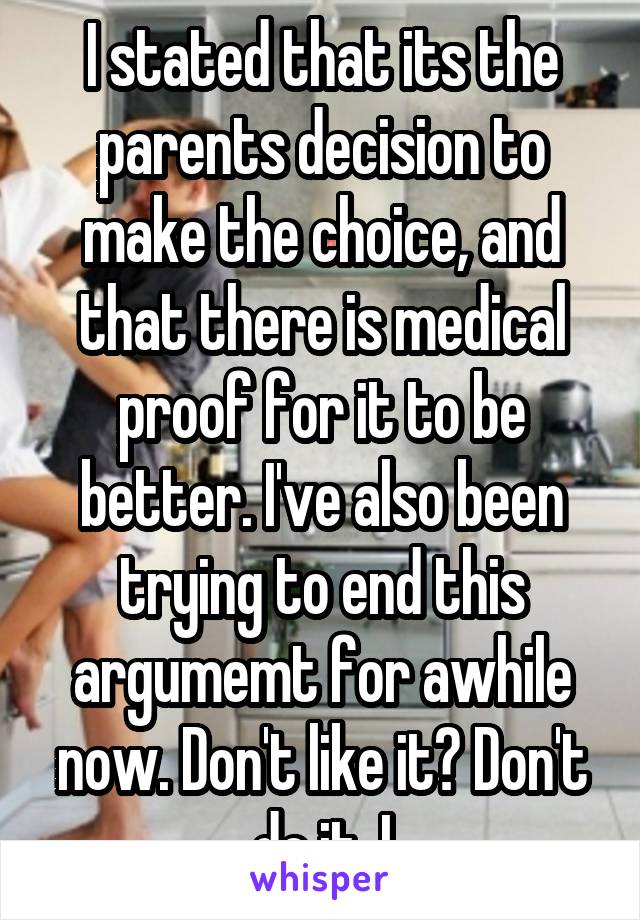 I stated that its the parents decision to make the choice, and that there is medical proof for it to be better. I've also been trying to end this argumemt for awhile now. Don't like it? Don't do it. I