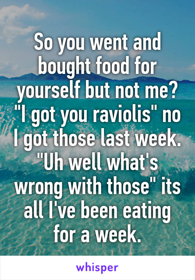 So you went and bought food for yourself but not me? "I got you raviolis" no I got those last week. "Uh well what's wrong with those" its all I've been eating for a week.