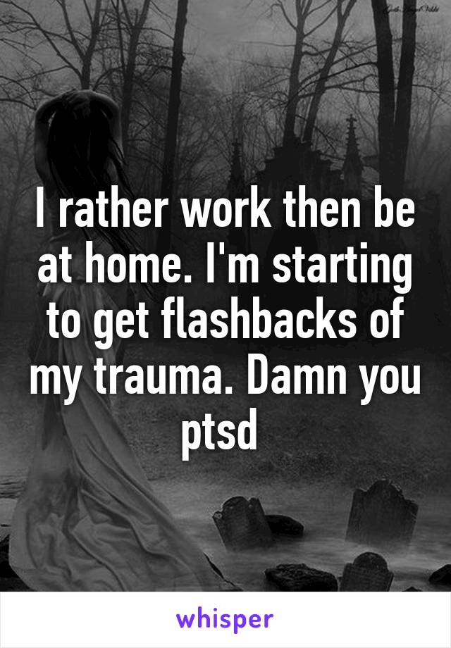 I rather work then be at home. I'm starting to get flashbacks of my trauma. Damn you ptsd 