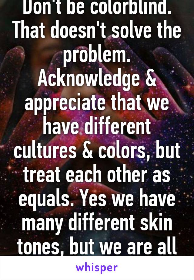 Don't be colorblind. That doesn't solve the problem. Acknowledge & appreciate that we have different cultures & colors, but treat each other as equals. Yes we have many different skin tones, but we are all human. 