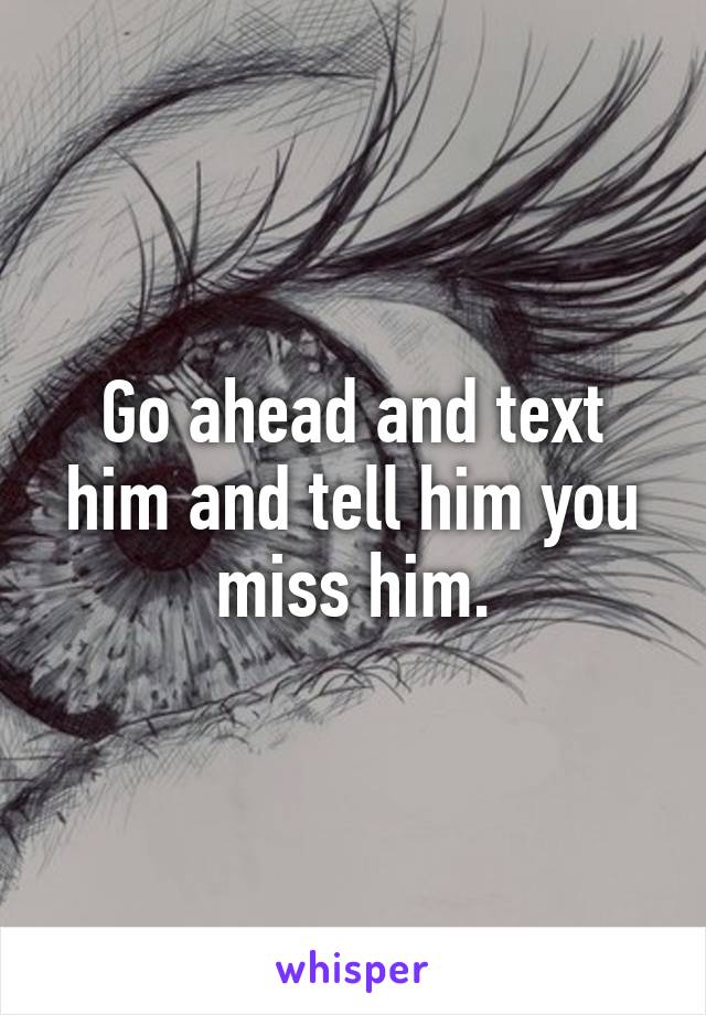 Go ahead and text him and tell him you miss him.