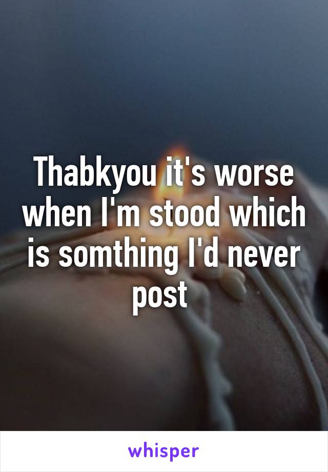 Thabkyou it's worse when I'm stood which is somthing I'd never post 