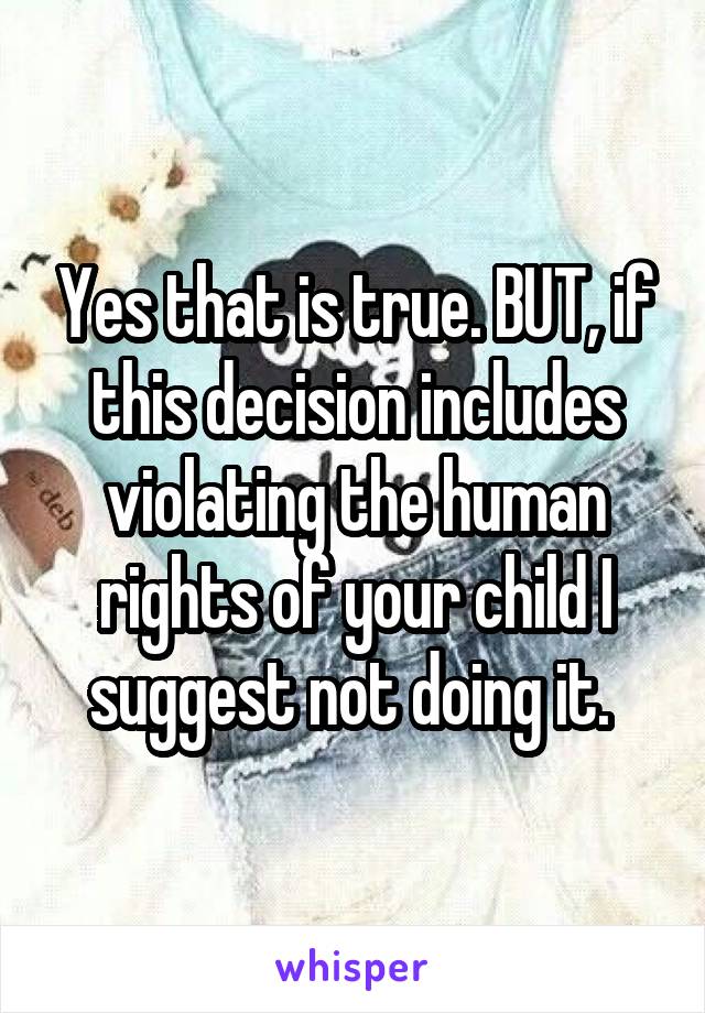 Yes that is true. BUT, if this decision includes violating the human rights of your child I suggest not doing it. 