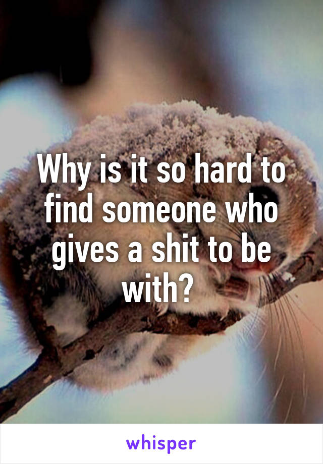 Why is it so hard to find someone who gives a shit to be with? 