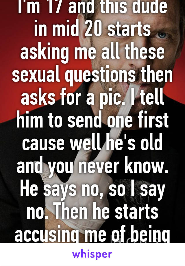 I'm 17 and this dude in mid 20 starts asking me all these sexual questions then asks for a pic. I tell him to send one first cause well he's old and you never know. He says no, so I say no. Then he starts accusing me of being a       boy. Hypocrite.