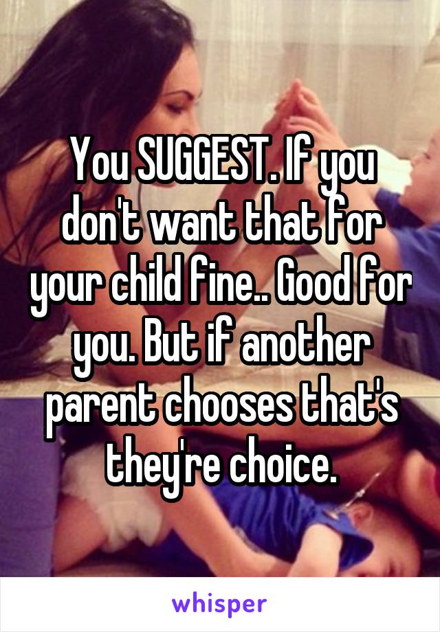 You SUGGEST. If you don't want that for your child fine.. Good for you. But if another parent chooses that's they're choice.