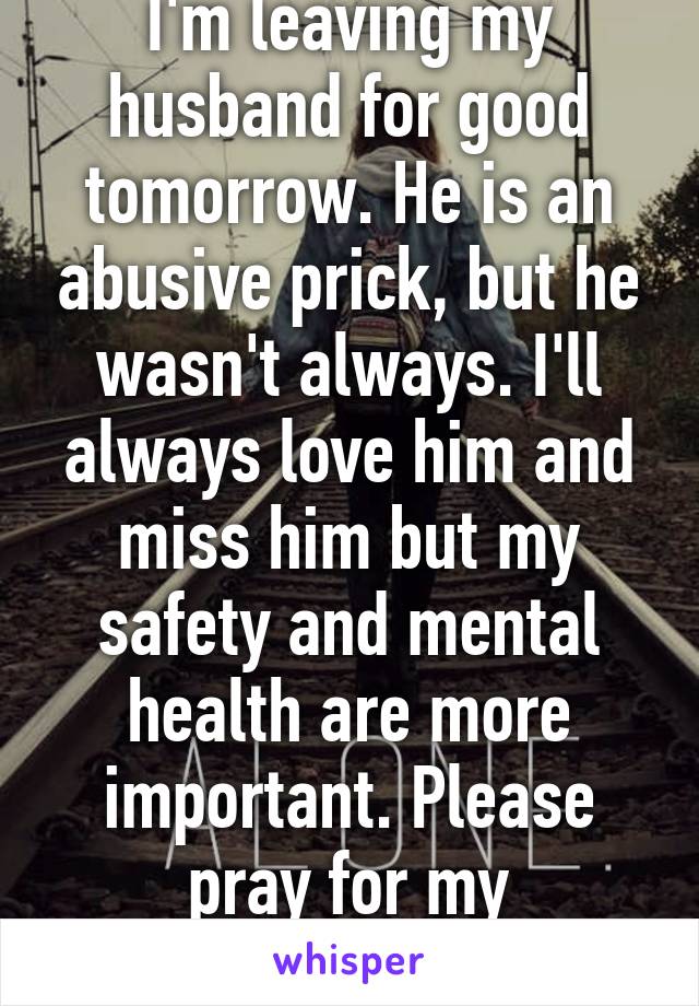 I'm leaving my husband for good tomorrow. He is an abusive prick, but he wasn't always. I'll always love him and miss him but my safety and mental health are more important. Please pray for my strength... 