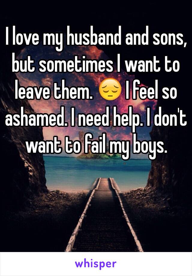 I love my husband and sons, but sometimes I want to leave them. 😔 I feel so ashamed. I need help. I don't want to fail my boys. 