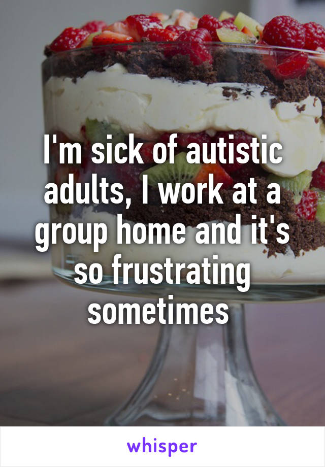 I'm sick of autistic adults, I work at a group home and it's so frustrating sometimes 