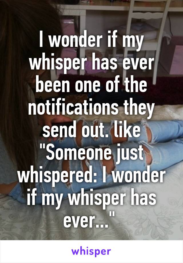 I wonder if my whisper has ever been one of the notifications they send out. like "Someone just whispered: I wonder if my whisper has ever..." 